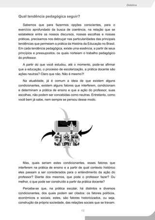 Didática



Qual tendência pedagógica seguir?

    Sabemos que para fazermos opções conscientes, para o
exercício aprofundado da busca de coerência, na relação que se
estabelece entre os nossos discursos, nossas escolhas e nossas
práticas, precisamos nos debruçar nas particularidades das principais
tendências que permeiam a prática da História da Educação no Brasil.
Em cada tendência pedagógica, existe uma essência, a partir de seus
princípios e pressupostos, os quais norteiam o trabalho pedagógico
do professor.

   A partir do que você estudou, até o momento, pode-se afirmar
que a educação, o processo de escolarização, a prática docente são
ações neutras? Claro que não. Não é mesmo?!

   Na atualidade, já é comum a ideia de que existem alguns
condicionantes, existem alguns fatores que interferem, condicionam
e determinam a prática de ensino e que a ação do professor, suas
escolhas, não podem ser concebidas como neutras. Entretanto, como
você bem já sabe, nem sempre se pensou desse modo.




    Mas, quais seriam estes condicionantes, esses fatores que
interferem na prática de ensino e a partir de qual contexto histórico
eles passam a ser considerados para o entendimento da ação do
professor? Diante dos mesmos, que pode o professor fazer? Ou
melhor, o que pode ser construído a partir da prática docente?

   Percebe-se que, na prática escolar, há distintos e diversos
condicionantes, dos quais podem ser citados: os fatores políticos,
econômicos e sociais; estes, são fatores historicizados, ou seja,
construção da própria sociedade, das relações sociais que se travam.

                                            19
 