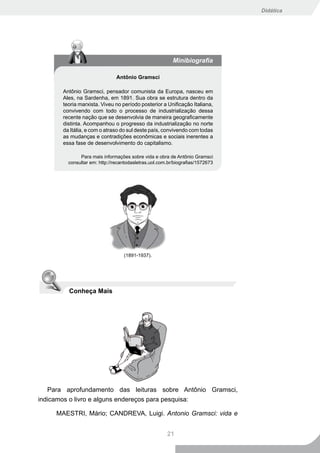 Didática




                                                         Minibiografia

                               Antônio Gramsci

       Antônio Gramsci, pensador comunista da Europa, nasceu em
       Ales, na Sardenha, em 1891. Sua obra se estrutura dentro da
       teoria marxista. Viveu no período posterior a Unificação Italiana,
       convivendo com todo o processo de industrialização dessa
       recente nação que se desenvolvia de maneira geograficamente
       distinta. Acompanhou o progresso da industrialização no norte
       da Itália, e com o atraso do sul deste país, convivendo com todas
       as mudanças e contradições econômicas e sociais inerentes a
       essa fase de desenvolvimento do capitalismo.

              Para mais informações sobre vida e obra de Antônio Gramsci
         consultar em: http://recantodasletras.uol.com.br/biografias/1572673




                                  (1891-1937).




         Conheça Mais




   Para aprofundamento das leituras sobre Antônio Gramsci,
indicamos o livro e alguns endereços para pesquisa:

     MAESTRI, Mário; CANDREVA, Luigi. Antonio Gramsci: vida e


                                                      21
 