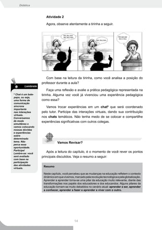Didática



                       Atividade 2

                       Agora, observe atentamente a tirinha a seguir.




                       Com base na leitura da tirinha, como você analisa a posição do
                    professor durante a aula?
        Lembrete
                         Faça uma reflexão e avalie a prática pedagógica representada na
9
  Chat é um bate-   tirinha. Alguma vez você já vivenciou uma experiência pedagógica
papo, ou seja,
uma forma de        como essa?
comunicação
síncrona               Vamos trocar experiências em um chat9 que será coordenado
importante
nas interações      pelo tutor. Participe das interações virtuais, dando sua contribuição
virtuais.
Conversamos         nos chats temáticos. Não tenha medo de se colocar e compartilhe
de modo             experiências significativas com outros colegas.
simultâneo e
vamos colocando
nossas dúvidas
e experiências
sobre
determinado
tema. Não                       Vamos Revisar?
perca essa
oportunidade.
Participe!
Lembre-se: você
                        Após a leitura do capítulo, é o momento de você rever os pontos
será avaliado       principais discutidos. Veja o resumo a seguir:
com base na
participação
das atividades
                     Resumo
virtuais.

                     Neste capítulo, você percebeu que as mudanças na educação refletem o contexto
                     dinâmico em que vivemos, marcado pela revolução tecnológica e pela globalização.
                     Aprender a aprender torna-se uma pilar da educação muito relevante, diante das
                     transformações nos papéis dos educadores e dos educandos. Alguns pilares da
                     educação tornam-se muito debatidos no cenário atual: aprender a ser, aprender
                     a conhecer, aprender a fazer e aprender a viver com o outro.




                                              14
 