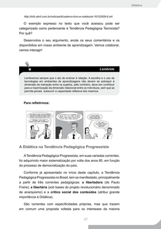 Didática



   http://info.abril.com.br/noticias/ti/caderno-livro-e-notebook-16102009-9.shl

   O exemplo expresso no texto que você acessou pode ser
categorizado como pertencente à Tendência Pedagógica Tecnicista?
Por quê?

   Desenvolva o seu argumento, anote os seus comentários e os
disponibilize em nosso ambiente de aprendizagem. Vamos colaborar,
vamos interagir!




                                                                    Lembrete

   Lembremos sempre que o ato de ensinar é relação. A escolha e o uso de
   tecnologias em ambientes de aprendizagens não devem se sobrepor à
   dimensão de interação entre os sujeitos, pelo contrário, deve sim contribuir
   para a maximização da dimensão relacional entre os indivíduos, sem que se
   permita jamais subsumir a capacidade reflexiva dos mesmos.



   Para refletirmos:




A Didática na Tendência Pedagógica Progressista

    A Tendência Pedagógica Progressista, em suas variadas correntes,
foi adquirindo maior sistematização por volta dos anos 80, em função
do processo de democratização do país.

   Conforme já apresentado no início deste capítulo, a Tendência
Pedagógica Progressista no Brasil, tem se manifestado, principalmente
a partir de três correntes pedagógicas: a libertadora (de Paulo
Freire); a libertária (sob bases do projeto revolucionário denominado
de anarquismo) e a crítico social dos conteúdos (atribui grande
importância à Didática).

  São correntes com especificidades próprias, mas que trazem
em comum uma proposta voltada para os interesses da maioria


                                                      27
 