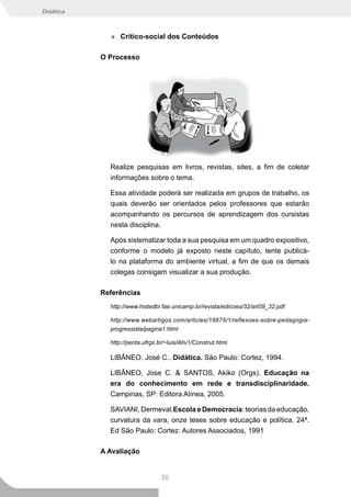Didática



             » Crítico-social dos Conteúdos

           O Processo




             Realize pesquisas em livros, revistas, sites, a fim de coletar
             informações sobre o tema.

             Essa atividade poderá ser realizada em grupos de trabalho, os
             quais deverão ser orientados pelos professores que estarão
             acompanhando os percursos de aprendizagem dos cursistas
             nesta disciplina.

             Após sistematizar toda a sua pesquisa em um quadro expositivo,
             conforme o modelo já exposto neste capítulo, tente publicá-
             lo na plataforma do ambiente virtual, a fim de que os demais
             colegas consigam visualizar a sua produção.

           Referências
             http://www.histedbr.fae.unicamp.br/revista/edicoes/32/art09_32.pdf

             http://www.webartigos.com/articles/18875/1/reflexoes-sobre-pedagogia-
             progressista/pagina1.html

             http://penta.ufrgs.br/~luis/Ativ1/Construt.html

             LIBÂNEO. José C.. Didática. São Paulo: Cortez, 1994.

             LIBÂNEO, Jose C. & SANTOS, Akiko (Orgs). Educação na
             era do conhecimento em rede e transdisciplinaridade.
             Campinas, SP: Editora Alínea, 2005.

             SAVIANI, Dermeval.Escola e Democracia: teorias da educação,
             curvatura da vara, onze teses sobre educação e política. 24ª.
             Ed São Paulo: Cortez: Autores Associados, 1991

           A Avaliação


                                 30
 