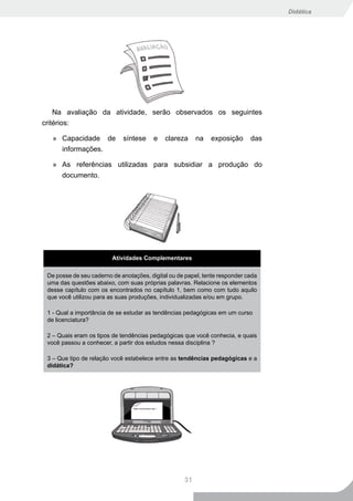 Didática




    Na avaliação da atividade, serão observados os seguintes
critérios:

   » Capacidade de           síntese     e   clareza     na   exposição      das
     informações.

   » As referências utilizadas para subsidiar a produção do
     documento.




                         Atividades Complementares

 De posse de seu caderno de anotações, digital ou de papel, tente responder cada
 uma das questões abaixo, com suas próprias palavras. Relacione os elementos
 desse capítulo com os encontrados no capítulo 1, bem como com tudo aquilo
 que você utilizou para as suas produções, individualizadas e/ou em grupo.

 1 - Qual a importância de se estudar as tendências pedagógicas em um curso
 de licenciatura?

 2 – Quais eram os tipos de tendências pedagógicas que você conhecia, e quais
 você passou a conhecer, a partir dos estudos nessa disciplina ?

 3 – Que tipo de relação você estabelece entre as tendências pedagógicas e a
 didática?




                                                    31
 