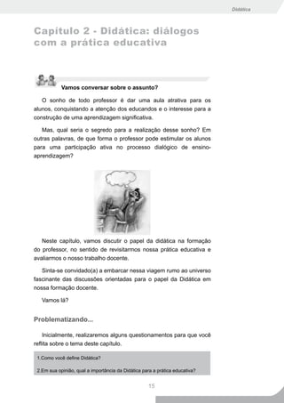 Didática



Capítulo 2 - Didática: diálogos
com a prática educativa



            Vamos conversar sobre o assunto?

   O sonho de todo professor é dar uma aula atrativa para os
alunos, conquistando a atenção dos educandos e o interesse para a
construção de uma aprendizagem significativa.

   Mas, qual seria o segredo para a realização desse sonho? Em
outras palavras, de que forma o professor pode estimular os alunos
para uma participação ativa no processo dialógico de ensino-
aprendizagem?




   Neste capítulo, vamos discutir o papel da didática na formação
do professor, no sentido de revisitarmos nossa prática educativa e
avaliarmos o nosso trabalho docente.

   Sinta-se convidado(a) a embarcar nessa viagem rumo ao universo
fascinante das discussões orientadas para o papel da Didática em
nossa formação docente.

   Vamos lá?


Problematizando...

    Inicialmente, realizaremos alguns questionamentos para que você
reflita sobre o tema deste capítulo.

 1.Como você define Didática?

 2.Em sua opinião, qual a importância da Didática para a prática educativa?


                                                    15
 
