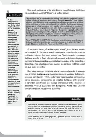 Didática



                        Mas, qual a diferença entre abordagens monológicas e dialógicas
                     no contexto educacional? Observe o texto a seguir:
     Minibiografia

                      “No monólogo não há intervenção dos sujeitos, não há ações conjuntas, mas um
14
  “Lev                diálogo interior do sujeito consigo mesmo. Segundo Vygotsky14 esse diálogo
Semyonovich           interior é entendido como um processo de internalização, ou seja, uma atividade
Vygotsky nasceu
                      inicialmente externa (entre sujeitos) que é internalizada. O diálogo, por sua vez,
em Orsha, cidade
da Bielo Rússia,
                      caracteriza-se pela presença do outro e pelas intervenções que se sucedem. A
a 5 de novembro       origem da palavra surge do termo em latim dia logos, que quer dizer confronto,
de 1896.              disputa. O diálogo ocorre quando há pontos divergentes e posições diferentes
Desenvolveu           que precisam ser compreendidas. O papel do diálogo é tão importante para a
sua atividade         interação que Paulo Freire propõe uma concepção dialógica de ensino, colocando
profissional no       o diálogo como uma forma de conscientização e libertação crítica”.
momento em
que a Rússia
experimentava
                      Fonte: ANDRADE, A.; VICARI, R. Construindo um ambiente de aprendizagem a
profundas             distância inspirado na concepção sociointeracionista de Vygotsky. In: SILVA, M
transformações        (org.). Educação online. São Paulo: Loyola, 2006., p.261.
sociais com a
Revolução de
1917. As duas            Observou a diferença? A abordagem monológica coloca os alunos
décadas que se
seguiram a esse
                     em uma posição de meros receptores/espectadores dos discursos já
acontecimento        instituídos pela escola e pelos professores. Diferentemente, o enfoque
constituíram
um período de        dialógico propõe o fluxo interacional na construção/reconstrução de
efervescência
intelectual e
                     conhecimentos produzidos nas múltiplas interações entre docentes e
de dramáticas        discentes e nas relações entre os sujeitos e o contexto histórico-social
transformações
históricas.          em que estão inseridos.
Vygotsky,
envolvido pelo          Sob esse aspecto, podemos afirmar que a educação é pautada
entusiasmo de
criar uma nova       pelo princípio do dialogismo. Acreditamos que a noção de dialogismo,
sociedade,
entregou-se          proposta por Bakhtin (1993), pode trazer repercussões significativas
também à tarefa      para a educação, considerando as relações dialógicas entre ensinar
de construir uma
teoria psicológica   e aprender, construídas no espaço interacional entre docentes e
dinâmica e
transformadora”.     discentes. Você já ouviu falar em dialogismo? Ainda não? Que tal
                     conversarmos um pouco sobre o assunto?
Fonte: FREITAS,
Maria T. Vygotsky
e Bakhtin:
Psicologia e
Educação: um
intertexto. São                                                                        Saiba Mais
Paulo: Ática,
1996.
                        “O diálogo é este encontro dos homens, mediatizados pelo mundo, para
                        pronunciá-lo, não se esgotando, portanto na relação eu-tu. [...] A educação
                        autêntica não se faz de A para B ou de A sobre BH, mas de A com B,
                        mediatizados pelo mundo. Mundo que impressiona e desafia a uns e a
                        outros, originando visões ou pontos de vista sobre ele”.

                        Fonte: FREIRE, Paulo. Pedagogia do Oprimido. Rio de Janeiro: Paz e
                        Terra, 2005, p. 91-97.




                                               36
 