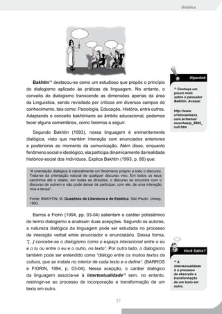 Didática




                                                                                          Hiperlink
   Bakhtin destacou-se como um estudioso que propôs o princípio
            15


do dialogismo aplicado às práticas de linguagem. No entanto, o                   15
                                                                                   Conheça um
                                                                                 pouco mais
conceito do dialogismo transcende as dimensões apenas da área                    sobre o pensador
                                                                                 Bakhtin. Acesse:
da Linguística, sendo revisitado por críticos em diversos campos do
conhecimento, tais como: Psicologia, Educação, História, entre outros.           http://www.
Adaptando o conceito bakhtiniano ao âmbito educacional, podemos                  cristovaotezza.
                                                                                 com.br/textos/
tecer alguns comentários, como faremos a seguir:                                 resenhas/p_9805_
                                                                                 cult.htm
    Segundo Bakhtin (1993), nossa linguagem é eminentemente
dialógica, visto que mantém interação com enunciados anteriores
e posteriores ao momento da comunicação. Além disso, enquanto
fenômeno social e ideológico, ela participa dinamicamente da realidade
histórico-social dos indivíduos. Explica Bakhtin (1993, p. 88) que:

 “A orientação dialógica é naturalmente um fenômeno próprio a todo o discurso.
 Trata-se da orientação natural de qualquer discurso vivo. Em todos os seus
 caminhos até o objeto, em todas as direções, o discurso se encontra com o
 discurso de outrem e não pode deixar de participar, com ele, de uma interação
 viva e tensa”.

 Fonte: BAKHTIN, M. Questões de Literatura e de Estética. São Paulo: Unesp,
 1993.


     Barros e Fiorin (1994, pp. 03-04) salientam o caráter polissêmico
do termo dialogismo e analisam duas acepções. Segundo os autores,
a natureza dialógica da linguagem pode ser estudada no processo
de interação verbal entre enunciador e enunciatário. Dessa forma,
“[...] concebe-se o dialogismo como o espaço interacional entre o eu
e o tu ou entre o eu e o outro, no texto”. Por outro lado, o dialogismo                Você Sabia?
também pode ser entendido como “diálogo entre os muitos textos da
cultura, que se instala no interior de cada texto e o define”. (BARROS           16
                                                                                   A
                                                                                 intertextualidade
e FIORIN, 1994, p. 03-04). Nessa acepção, o caráter dialógico                    é o processo
da linguagem associa-se à intertextualidade16 sem, no entanto,                   de absorção e
                                                                                 transformação
restringir-se ao processo de incorporação e transformação de um                  de um texto em
                                                                                 outro.
texto em outro.

                                                   37
 