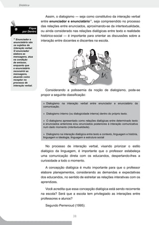 Didática



                        Assim, o dialogismo ― seja como constitutivo da interação verbal
                    entre enunciador e enunciatário17, seja compreendido no processo
                    das relações entre enunciados, aproximando-se da intertextualidade,
            Fique
       por Dentro   ou ainda considerado nas relações dialógicas entre texto e realidade
                    histórico-social ― é importante para orientar as discussões sobre a
17
  Enunciador e
enunciatário são
                    interação entre docentes e discentes na escola.
os sujeitos da
interação verbal.
O enunciador
elabora as
mensagens, atua
na condição
de emissor,
enquanto que
o enunciatário
reconstrói as
mensagens,
atuando como
receptor no
processo de
interação verbal.
                       Considerando a polissemia da noção de dialogismo, pode-se
                    propor a seguinte classificação:

                     » Dialogismo na interação verbal entre enunciador e enunciatário da
                     comunicação.

                     » Dialogismo interno (ou dialogicidade interna) dentro do próprio texto.

                     » O dialogismo apresentado como relações dialógicas entre determinado texto
                     e enunciados anteriores e/ou enunciados posteriores à interação comunicativa
                     num dado momento (intertextualidade).

                     » Dialogismo na interação dialógica entre texto e contexto, linguagem e história,
                     linguagem e ideologia, linguagem e estrutura social


                       No processo de interação verbal, visando priorizar o estilo
                    dialógico da linguagem, é importante que o professor estabeleça
                    uma comunicação direta com os educandos, despertando-lhes a
                    curiosidade a todo o momento.

                       A concepção dialógica é muito importante para que o professor
                    elabore planejamentos, considerando as demandas e expectativas
                    dos educandos, no sentido de estreitar as relações interativas com os
                    aprendizes.

                       Você acredita que essa concepção dialógica está sendo recorrente
                    na escola? Será que a escola tem privilegiado as interações entre
                    professores e alunos?

                       Segundo Perrenoud (1995):


                                              38
 