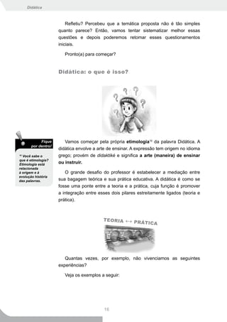 Didática



                         Refletiu? Percebeu que a temática proposta não é tão simples
                     quanto parece? Então, vamos tentar sistematizar melhor essas
                     questões e depois poderemos retomar esses questionamentos
                     iniciais.

                        Pronto(a) para começar?


                     Didática: o que é isso?




            Fique       Vamos começar pela própria etimologia10 da palavra Didática. A
       por dentro!
                     didática envolve a arte de ensinar. A expressão tem origem no idioma
10
  Você sabe o        grego; provém de didaktiké e significa a arte (maneira) de ensinar
que é etimologia?
Etimologia está      ou instruir.
relacionada
à origem e à            O grande desafio do professor é estabelecer a mediação entre
evolução história
das palavras.        sua bagagem teórica e sua prática educativa. A didática é como se
                     fosse uma ponte entre a teoria e a prática, cuja função é promover
                     a integração entre esses dois pilares estreitamente ligados (teoria e
                     prática).



                                          T E O R IA   ↔ PRÁTICA




                        Quantas vezes, por exemplo, não vivenciamos as seguintes
                     experiências?

                        Veja os exemplos a seguir:




                                           16
 