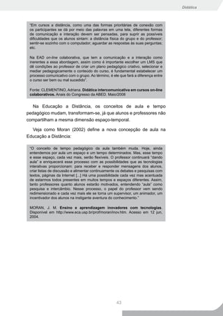Didática



 “Em cursos a distância, como uma das formas prioritárias de conexão com
 os participantes se dá por meio das palavras em uma tela, diferentes formas
 de comunicação e interação devem ser pensadas, para suprir as possíveis
 dificuldades que os alunos sintam: a distância física do grupo e do professor;
 sentir-se sozinho com o computador; aguardar as respostas às suas perguntas;
 etc.

 Na EAD on-line colaborativa, que tem a comunicação e a interação como
 inerentes a essa abordagem, assim como é importante escolher um LMS que
 dê condições ao professor de criar um plano pedagógico criativo, selecionar e
 mediar pedagogicamente o conteúdo do curso, é fundamental estabelecer um
 processo comunicativo com o grupo. Ao término, é ele que fará a diferença entre
 o curso ser bem ou mal sucedido”.

 Fonte: CLEMENTINO, Adriana. Didática intercomunicativa em cursos on-line
 colaborativos. Anais do Congresso da ABED. Maio/2008


   Na Educação a Distância, os conceitos de aula e tempo
pedagógico mudam, transformam-se, já que alunos e professores não
compartilham a mesma dimensão espaço-temporal.

  Veja como Moran (2002) define a nova concepção de aula na
Educação a Distância:

 “O conceito de tempo pedagógico da aula também muda. Hoje, ainda
 entendemos por aula um espaço e um tempo determinados. Mas, esse tempo
 e esse espaço, cada vez mais, serão flexíveis. O professor continuará “dando
 aula” e enriquecerá esse processo com as possibilidades que as tecnologias
 interativas proporcionam: para receber e responder mensagens dos alunos,
 criar listas de discussão e alimentar continuamente os debates e pesquisas com
 textos, páginas da Internet [...] Há uma possibilidade cada vez mas acentuada
 de estarmos todos presentes em muitos tempos e espaços diferentes. Assim,
 tanto professores quanto alunos estarão motivados, entendendo “aula” como
 pesquisa e intercâmbio. Nesse processo, o papel do professor vem sendo
 redimensionado e cada vez mais ele se torna um supervisor, um animador, um
 incentivador dos alunos na instigante aventura do conhecimento.”

 MORAN, J. M. Ensino e aprendizagem inovadores com tecnologias.
 Disponível em http://www.eca.usp.br/prof/moran/inov.htm. Acesso em 12 jun,
 2004.




                                                    43
 