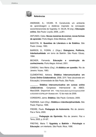 Didática




               Referências


           ANDRADE, A.; VICARI, R. Construindo um ambiente
           de aprendizagem a distância inspirado na concepção
           sociointeracionista de Vygotsky. In: SILVA, M (org.). Educação
           online. São Paulo: Loyola, 2006., p.261.

           ANTUNES, Celso. Novas maneiras de ensinar, novas formas
           de aprender. Porto Alegre: Artes Médicas, 2002.

           BAKHTIN, M. Questões de Literatura e de Estética. São
           Paulo: Unesp, 1993.

           BARROS, D., FIORIN, J. (Orgs.). Dialogismo, Polifonia,
           Intertextualidade: em torno de Bakhtin. São Paulo: Edusp,
           1994.

           BECKER, Fernando. Educação e construção                      do
           conhecimento. Porto Alegre: Artmed, 2001.

           CANDAU, Vera Maria (Org.). A didática em questão. Rio de
           Janeiro: Vozes, 1983.

           CLEMENTINO, Adriana. Didática Intercomunicativa em
           Curso Online Colaborativos. 2008, 331f. Tese (doutorado em
           Educação). Universidade de São Paulo, São Paulo.

           _______. Didática intercomunicativa em cursos online
           colaborativos.     Congresso     Internacional    da     ABED.
           Maio/2008. Disponível em: <http://www.abed.org.br/congresso2008/
           tc/55200851533PM.pdf> Acesso em: 12 de maio de 2009.

           CORDEIRO, Jaime. Didática. São Paulo: Contexto, 2009.

           FAZENDA. Ivani (Org.). Didática e interdisciplinaridade. São
           Paulo: Papirus, 1998.

           FREIRE, Paulo. Pedagogia da Autonomia. Rio de Janeiro:
           Paz e Terra, 2000.

           _______. Pedagogia do Oprimido. Rio de Janeiro: Paz e
           Terra, 2005, p. 91-97.

           FREITAS, Maria T. Vygotsky e Bakhtin - Psicologia e
           Educação: um intertexto. São Paulo: Ática, 1996.

                           50
 