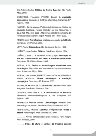 Didática



GIL, Antonio Carlos. Didática do Ensino Superior. São Paulo:
Atlas, 2008.

GUTIÉRREZ, Francisco; PRIETO, Daniel. A mediação
pedagógica: Educação a distância alternativa. Campinas, SP:
Papirus, 1994.

KASSICK, Clovis Nicanor. Pedagogia Libertária na história da
educação brasileira. Revista Histedbr on line. Campinas, n.
32, p.136-149, dez. 2008 . http://www.histedbr.fae.unicamp.br/
revista/edicoes/32/art09_32.pdf. Acesso em: 13 nov 2009.

KENSKI, Vani. Tecnologias e ensino presencial e a distância.
Campinas, SP: Papirus, 2003.

LÉVY, Pierre. Cibercultura. Rio de Janeiro: Ed. 34, 1999.

LIBÂNEO, José Carlos. Didática. São Paulo: Cortez, 1994.

LIBÂNEO, Jose C. & SANTOS, Akiko (Orgs). Educação na
era do conhecimento em rede e transdisciplinaridade.
Campinas, SP: Editora Alínea, 2005.

MORAN, J. M. Ensino e aprendizagem inovadores com
tecnologias. Disponível em <http://www.eca.usp.br/prof/moran/inov.
htm>. Acesso em 12 jun, 2004.

MORAN, José Manuel, MASETTO, Marcos Tarciso, BEHRENS,
Marilda Aparecida. Novas tecnologias e mediação
pedagógica. Campinas, SP: Papirus, 2000.

MOORE, M; KEARSLEY, G. Educação a Distância: uma visão
integrada. São Paulo: Thomson, 2007.

OLIVEIRA, Maria Rita N. S. A reconstrução da Didática:
Elementos teórico-metodológicos. 4. ed. Campinas, SP:
Papirus, 1992.

PENTEADO, Heloísa Dupas. Comunicação escolar: Uma
metodologia de ensino. São Paulo: Editora Salesiana, 2002.

PERRENOUD, Philippe. Construir competências desde a
escola. Porto Alegre: Artes Médicas Sul, 1999.

_______. Novas competências para ensinar. Porto Alegre:
Artes Médicas, 2000.

______. Ofício de aluno e sentido do trabalho escolar.


                                        51
 
