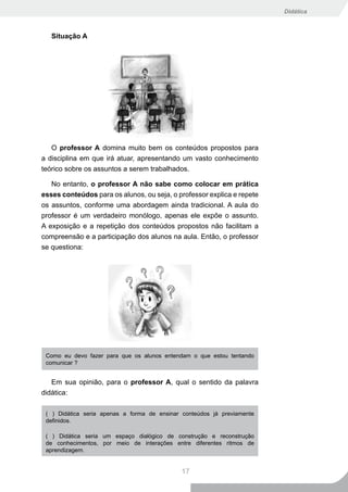 Didática



   Situação A




   O professor A domina muito bem os conteúdos propostos para
a disciplina em que irá atuar, apresentando um vasto conhecimento
teórico sobre os assuntos a serem trabalhados.

   No entanto, o professor A não sabe como colocar em prática
esses conteúdos para os alunos, ou seja, o professor explica e repete
os assuntos, conforme uma abordagem ainda tradicional. A aula do
professor é um verdadeiro monólogo, apenas ele expõe o assunto.
A exposição e a repetição dos conteúdos propostos não facilitam a
compreensão e a participação dos alunos na aula. Então, o professor
se questiona:




 Como eu devo fazer para que os alunos entendam o que estou tentando
 comunicar ?


   Em sua opinião, para o professor A, qual o sentido da palavra
didática:

 ( ) Didática seria apenas a forma de ensinar conteúdos já previamente
 definidos.

 ( ) Didática seria um espaço dialógico de construção e reconstrução
 de conhecimentos, por meio de interações entre diferentes ritmos de
 aprendizagem.


                                              17
 