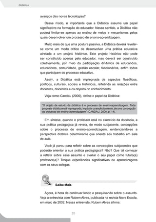 Didática



           avanços das novas tecnologias?

              Desse modo, é importante que a Didática assuma um papel
           significativo na formação do educador. Nesse sentido, a Didática não
           poderá limitar-se apenas ao ensino de meios e mecanismos pelos
           quais desenvolver um processo de ensino-aprendizagem.

              Muito mais do que uma postura passiva, a Didática deverá revelar-
           se como um modo crítico de desenvolver uma prática educativa
           atrelada a um projeto histórico. Este projeto histórico não pode
           ser constituído apenas pelo educador, mas deverá ser construído
           coletivamente, por meio da participação dinâmica de educandos,
           educadores, comunidade, gestão escolar, funcionários, enfim todos
           que participam do processo educativo.

              Assim, a Didática está impregnada de aspectos filosóficos,
           políticos, culturais, sociais e históricos, refletindo as relações entre
           docentes, discentes e os objetos do conhecimento.

              Veja como Candau (2000), define o papel da Didática:

            “O objeto de estudo da didática é o processo de ensino-aprendizagem. Toda
            proposta didática está impregnada, implícita ou explicitamente, de uma concepção
            do processo de ensino-aprendizagem” (CANDAU, 2000, p. 14).


              Em síntese, quando o professor está no exercício da docência, a
           sua prática pedagógica já revela, de modo subjacente, concepções
           sobre o processo de ensino-aprendizagem, evidenciando-se a
           perspectiva didática determinante que orienta seu trabalho em sala
           de aula.

              Você já parou para refletir sobre as concepções subjacentes que
           poderão orientar a sua prática pedagógica? Não? Que tal começar
           a refletir sobre esse assunto e avaliar o seu papel como futuro(a)
           professor(a)? Troque experiências significativas de aprendizagens
           com os seus colegas.




                       Saiba Mais

              Agora, é hora de continuar lendo e pesquisando sobre o assunto.
           Veja a entrevista com Rubem Alves, publicada na revista Nova Escola,
           em maio de 2002. Nessa entrevista, Rubem Alves afirma:


                                     20
 