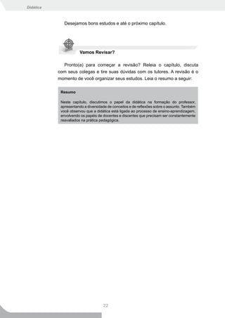 Didática



              Desejamos bons estudos e até o próximo capítulo.




                       Vamos Revisar?

             Pronto(a) para começar a revisão? Releia o capítulo, discuta
           com seus colegas e tire suas dúvidas com os tutores. A revisão é o
           momento de você organizar seus estudos. Leia o resumo a seguir:

            Resumo

            Neste capítulo, discutimos o papel da didática na formação do professor,
            apresentando a diversidade de conceitos e de reflexões sobre o assunto. Também
            você observou que a didática está ligada ao processo de ensino-aprendizagem,
            envolvendo os papéis de docentes e discentes que precisam ser constantemente
            reavaliados na prática pedagógica.




                                    22
 