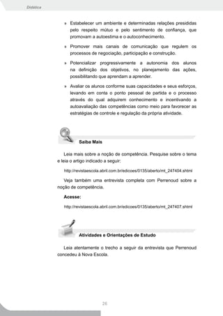 Didática



              » Estabelecer um ambiente e determinadas relações presididas
                pelo respeito mútuo e pelo sentimento de confiança, que
                promovam a autoestima e o autoconhecimento.

              » Promover mais canais de comunicação que regulem os
                processos de negociação, participação e construção.

              » Potencializar progressivamente a autonomia dos alunos
                na definição dos objetivos, no planejamento das ações,
                possibilitando que aprendam a aprender.

              » Avaliar os alunos conforme suas capacidades e seus esforços,
                levando em conta o ponto pessoal de partida e o processo
                através do qual adquirem conhecimento e incentivando a
                autoavaliação das competências como meio para favorecer as
                estratégias de controle e regulação da própria atividade.




                     Saiba Mais

               Leia mais sobre a noção de competência. Pesquise sobre o tema
           e leia o artigo indicado a seguir:

              http://revistaescola.abril.com.br/edicoes/0135/aberto/mt_247404.shtml

              Veja também uma entrevista completa com Perrenoud sobre a
           noção de competência.

             Acesse:

              http://revistaescola.abril.com.br/edicoes/0135/aberto/mt_247407.shtml




                     Atividades e Orientações de Estudo

              Leia atentamente o trecho a seguir da entrevista que Perrenoud
           concedeu à Nova Escola.




                                  26
 