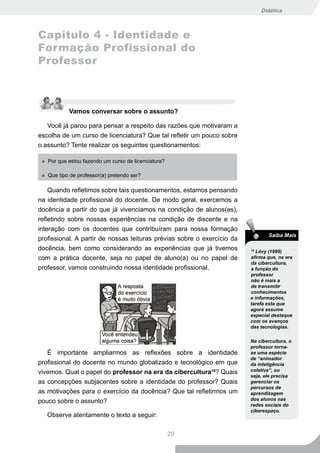 Didática



Capítulo 4 - Identidade e
Formação Profissional do
Professor



            Vamos conversar sobre o assunto?

   Você já parou para pensar a respeito das razões que motivaram a
escolha de um curso de licenciatura? Que tal refletir um pouco sobre
o assunto? Tente realizar os seguintes questionamentos:

 » Por que estou fazendo um curso de licenciatura?

 » Que tipo de professor(a) pretendo ser?

    Quando refletimos sobre tais questionamentos, estamos pensando
na identidade profissional do docente. De modo geral, exercemos a
docência a partir do que já vivenciamos na condição de alunos(as),
refletindo sobre nossas experiências na condição de discente e na
interação com os docentes que contribuíram para nossa formação
                                                                                Saiba Mais
profissional. A partir de nossas leituras prévias sobre o exercício da
docência, bem como considerando as experiências que já tivemos           16
                                                                            Lévy (1999)
com a prática docente, seja no papel de aluno(a) ou no papel de          afirma que, na era
                                                                         da cibercultura,
professor, vamos construindo nossa identidade profissional.              a função do
                                                                         professor
                                                                         não é mais a
                                                                         de transmitir
                                                                         conhecimentos
                                                                         e informações,
                                                                         tarefa esta que
                                                                         agora assume
                                                                         especial destaque
                                                                         com os avanços
                                                                         das tecnologias.

                                                                         Na cibercultura, o
                                                                         professor torna-
   É importante ampliarmos as reflexões sobre a identidade               se uma espécie
                                                                         de “animador
profissional do docente no mundo globalizado e tecnológico em que        da inteligência
vivemos. Qual o papel do professor na era da cibercultura16? Quais       coletiva”, ou
                                                                         seja, ele precisa
as concepções subjacentes sobre a identidade do professor? Quais         gerenciar os
                                                                         percursos de
as motivações para o exercício da docência? Que tal refletirmos um       aprendizagem
pouco sobre o assunto?                                                   dos alunos nas
                                                                         redes sociais do
                                                                         ciberespaço.
   Observe atentamente o texto a seguir:

                                                     29
 