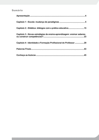Sumário

   Apresentação ...................................................................................................4


   Capítulo 1 - Escola: mudança de paradigmas ..............................................5


   Capítulo 2 - Didática: diálogos com a prática educativa............................15


   Capítulo 3 - Novas estratégias de ensino-aprendizagem: ensinar saberes
   ou construir competências? .........................................................................23


   Capítulo 4 - Identidade e Formação Profissional do Professor ................29


   Palavras Finais ...............................................................................................43


   Conheça as Autoras ......................................................................................45
 