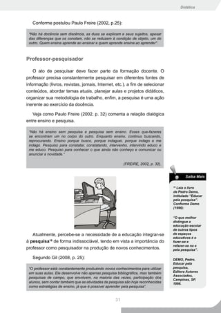 Didática



   Conforme postulou Paulo Freire (2002, p.25):

 “Não há docência sem discência, as duas se explicam e seus sujeitos, apesar
 das diferenças que os conotam, não se reduzem à condição de objeto, um do
 outro. Quem ensina aprende ao ensinar e quem aprende ensina ao aprender”.



Professor-pesquisador

    O ato de pesquisar deve fazer parte da formação docente. O
professor precisa constantemente pesquisar em diferentes fontes de
informação (livros, revistas, jornais, Internet, etc.), a fim de selecionar
conteúdos, abordar temas atuais, planejar aulas e projetos didáticos,
organizar sua metodologia de trabalho, enfim, a pesquisa é uma ação
inerente ao exercício da docência.

   Veja como Paulo Freire (2002, p. 32) comenta a relação dialógica
entre ensino e pesquisa.

 “Não há ensino sem pesquisa e pesquisa sem ensino. Esses que-fazeres
 se encontram um no corpo do outro. Enquanto ensino, continuo buscando,
 reprocurando. Ensino porque busco, porque indaguei, porque indago e me
 indago. Pesquiso para constatar, constatando, intervenho, intervindo educo e
 me educo. Pesquiso para conhecer o que ainda não conheço e comunicar ou
 anunciar a novidade.“

                                                        (FREIRE, 2002, p. 32).


                                                                                        Saiba Mais

                                                                                 18
                                                                                   Leia o livro
                                                                                 de Pedro Demo,
                                                                                 intitulado “Educar
                                                                                 pela pesquisa”.
                                                                                 Conforme Demo
                                                                                 (1996):

                                                                                 “O que melhor
                                                                                 distingue a
                                                                                 educação escolar
                                                                                 de outros tipos
   Atualmente, percebe-se a necessidade de a educação integrar-se                de espaços
                                                                                 educativos é o
à pesquisa18 de forma indissociável, tendo em vista a importância do             fazer-se e
                                                                                 refazer-se na e
professor como pesquisador na produção de novos conhecimentos.                   pela pesquisa”.

   Segundo Gil (2008, p. 25):                                                    DEMO, Pedro.
                                                                                 Educar pela
 “O professor está constantemente produzindo novos conhecimentos para utilizar   pesquisa,
 em suas aulas. Ele desenvolve não apenas pesquisa bibliográfica, mas também     Editora Autores
                                                                                 Associados,
 pesquisas de campo, que envolvem, na maioria das vezes, participação dos
                                                                                 Campinas, SP,
 alunos, sem contar também que as atividades de pesquisa são hoje reconhecidas   1996.
 como estratégias de ensino, já que é possível aprender pela pesquisa”.


                                                   31
 