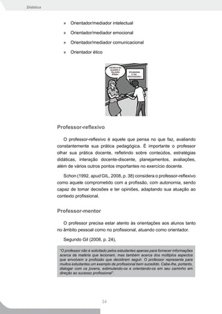 Didática



              »   Orientador/mediador intelectual

              »   Orientador/mediador emocional

              »   Orientador/mediador comunicacional

              »   Orientador ético




           Professor-reflexivo

              O professor-reflexivo é aquele que pensa no que faz, avaliando
           constantemente sua prática pedagógica. É importante o professor
           olhar sua prática docente, refletindo sobre conteúdos, estratégias
           didáticas, interação docente-discente, planejamentos, avaliações,
           além de vários outros pontos importantes no exercício docente.

              Schon (1992, apud GIL, 2008, p. 38) considera o professor-reflexivo
           como aquele comprometido com a profissão, com autonomia, sendo
           capaz de tomar decisões e ter opiniões, adaptando sua atuação ao
           contexto profissional.


           Professor-mentor

              O professor precisa estar atento às orientações aos alunos tanto
           no âmbito pessoal como no profissional, atuando como orientador.

              Segundo Gil (2008, p. 24),

            “O professor não é solicitado pelos estudantes apenas para fornecer informações
            acerca da matéria que lecionam, mas também acerca dos múltiplos aspectos
            que envolvem a profissão que decidiram seguir. O professor representa para
            muitos estudantes um exemplo de profissional bem sucedido. Cabe-lhe, portanto,
            dialogar com os jovens, estimulando-os e orientando-os em seu caminho em
            direção ao sucesso profissional”.




                                     34
 