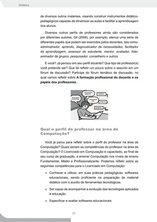 Didática



           de diversos outros materiais, visando construir instrumentos didático-
           pedagógicos capazes de dinamizar as aulas e facilitar a aprendizagem
           dos alunos.

               Diversos outros perfis de professores ainda são considerados
           por diferentes autores. Gil (2008), por exemplo, elenca uma série de
           diferentes papéis que podem ser exercidos pelos docentes, tais como:
           administrador, aprendiz, diagnosticador de necessidades, facilitador
           da aprendizagem, assessor do estudante, mentor, avaliador, líder,
           animador de grupos, pesquisador, conselheiro e outros.

              E você? Já pensou em seu perfil docente? Que tipo de professor(a)
           você pretende ser? Que tal refletir um pouco sobre o assunto em um
           fórum de discussão? Participe do fórum temático de discussão, no
           qual vamos refletir sobre A formação profissional do docente e os
           papéis dos professores.




           Qual o perfil do professor na área de
           Computação?

              Você já parou para refletir sobre o perfil do professor na área de
           Computação? Quais seriam as competências do professor na área de
           Computação? O Licenciado em Computação é capacitado, ao final de
           seu curso de graduação, a ensinar Computação nos níveis de ensino
           Fundamental, Médio e Profissionalizante. Podemos refletir sobre as
           seguintes competências para o Licenciado em Computação:

              » Conhecer e utilizar, em suas práticas pedagógicas, softwares
                educacionais, sendo proficiente na preparação de material
                didático com o auxílio de ferramentas tecnológicas.

              » Ser capaz de acompanhar a evolução das tecnologias aplicadas
                à educação

              » Especificar e avaliar softwares educacionais


                                 36
 