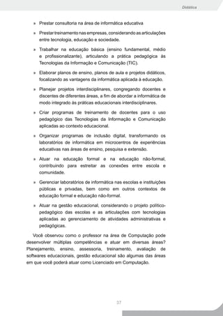 Didática



   » Prestar consultoria na área de informática educativa

   » Prestar treinamento nas empresas, considerando as articulações
     entre tecnologia, educação e sociedade.

   » Trabalhar na educação básica (ensino fundamental, médio
     e profissionalizante), articulando a prática pedagógica às
     Tecnologias da Informação e Comunicação (TIC).

   » Elaborar planos de ensino, planos de aula e projetos didáticos,
     focalizando as vantagens da informática aplicada à educação.

   » Planejar projetos interdisciplinares, congregando docentes e
     discentes de diferentes áreas, a fim de abordar a informática de
     modo integrado às práticas educacionais interdisciplinares.

   » Criar programas de treinamento de docentes para o uso
     pedagógico das Tecnologias da Informação e Comunicação
     aplicadas ao contexto educacional.

   » Organizar programas de inclusão digital, transformando os
     laboratórios de informática em microcentros de experiências
     educativas nas áreas de ensino, pesquisa e extensão.

   » Atuar na educação formal e na educação não-formal,
     contribuindo para estreitar as conexões entre escola e
     comunidade.

   » Gerenciar laboratórios de informática nas escolas e instituições
     públicas e privadas, bem como em outros contextos de
     educação formal e educação não-formal.

   » Atuar na gestão educacional, considerando o projeto político-
     pedagógico das escolas e as articulações com tecnologias
     aplicadas ao gerenciamento de atividades administrativas e
     pedagógicas.

   Você observou como o professor na área de Computação pode
desenvolver múltiplas competências e atuar em diversas áreas?
Planejamento, ensino, assessoria, treinamento, avaliação de
softwares educacionais, gestão educacional são algumas das áreas
em que você poderá atuar como Licenciado em Computação.




                                            37
 