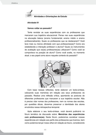 Didática




                     Atividades e Orientações de Estudo


              Atividade 01

              Vamos voltar ao passado?

              Tente revisitar as suas experiências com os professores que
           marcaram sua trajetória educacional. Pense nas suas experiências
           na educação básica (ensino fundamental, ensino médio e ensino
           profissionalizante). Quais os professores que se destacaram? Você
           teve mais ou menos afinidade com que professores(as)? Como era
           estabelecida a interação professor e alunos? Quais os instrumentos
           de avaliação que os(as) professores(as) utilizavam? Como você se
           comportava na posição de aluno? Como você avalia, no momento
           atual, o seu papel como aluno naquele contexto do passado?




               Com base nessas reflexões, tente elaborar um texto-síntese,
           colocando suas memórias em relação aos seus professores do
           passado. Realize uma reflexão crítica, apontando as posturas de
           diferentes professores que marcaram a sua trajetória escolar. Não
           é preciso citar nomes dos professores, nem os nomes das escolas,
           por questões éticas, devemos preservar a identidade dos atores
           envolvidos nessa retrospectiva temporal.

              Após elaborar o seu texto-síntese, você deverá publicá-lo no
           fórum temático de discussão sobre: Memórias das experiências
           com professores(as). Neste fórum, poderemos socializar nossas
           experiências em relação aos perfis dos professores que tivemos, bem
           como podemos lançar nosso olhar em relação ao futuro, considerando


                                40
 