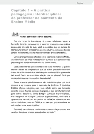 Didática



Capítulo 1 – A prática
pedagógica interdisciplinar
do professor no contexto do
Ensino Médio



          Vamos conversar sobre o assunto?

    Em um curso de licenciatura, é comum refletirmos sobre a
formação docente, considerando o papel do professor e sua prática
pedagógica em sala de aula. Você já percebeu que os cursos de
licenciatura formam professores que irão atuar na educação básica
(ensino fundamental, ensino médio e∕ou médio profissionalizante).

   Vamos priorizar nossas reflexões sobre o contexto do Ensino Médio,
visando discutir os eixos norteadores do currículo e as competências
previstas para a área de informática no Ensino Médio.

    Você pode estar se questionando neste exato momento: O que irei
ensinar? Quais as competências que os alunos precisam construir?
Como dar aulas dinâmicas e atrativas para os alunos? Em que escola
irei atuar? Como será a minha relação com os alunos? Será que
conseguirei sucesso no exercício da docência?

   Esses e outros questionamentos são importantes para que você
comece a se preparar para o exercício da docência. A disciplina
Didática oferece subsídios para você refletir sobre sua formação
docente e suas futuras ações pedagógicas, o que será fundamental
para outras disciplinas, como Estágio Curricular Supervisionado.
Nas disciplinas de Estágio Curricular Supervisionado, você terá a
oportunidade de colocar em prática as reflexões vivenciadas em
outras disciplinas, como em Didática, por exemplo, promovendo-se as
articulações entre teoria e prática.

   Pronto(a) para darmos continuidade a nossa viagem rumo aos
desafios da arte de ensinar aprendendo a aprender?




                                             5
 