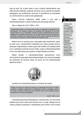 Didática



sala de aula. Só a partir disso é que a prática interdisciplinar será
efetivamente realizada, podendo funcionar como subsídio ao trabalho
pedagógico dos professores sensíveis à importância da articulação
do conhecimento no atual mundo globalizado.

    Assim, torna-se importante refletir sobre o que seja                               a          Saiba Mais
interdisciplinaridade no atual contexto das discussões teóricas.
                                                                                           2
                                                                                             Heloísa Lück
   Veja a citação de Luck (1994, p. 64):
                               2
                                                                                           escreveu o
                                                                                           livro Pedagogia
                                                                                           Interdisciplinar,
 “Interdisciplinaridade é o processo que envolve a integração e engajamento de             uma publicação
 educadores, num trabalho conjunto, de interação das disciplinas do currículo              da editora Vozes.
 escolar entre si e com a realidade, de modo a superar a fragmentação do ensino,           Este livro é bem
 objetivando a formação dos alunos, a fim de que possam exercer criticamente a             interessante e
 cidadania, mediante uma visão global de mundo e serem capazes de enfrentar                apresenta uma
 os problemas complexos, amplos e globais da realidade atual”.                             visão geral
                                                                                           sobre conceitos
                                                                                           referentes à
   Mesmo com os avanços que a educação sofre atualmente, pode-                             pedagogia
                                                                                           interdisciplinar.
se dizer que o conhecimento trabalhado por certas escolas ainda é                          Trata-se de
estanque, fragmentado e muitas vezes não mantém uma relação direta                         um convite à
                                                                                           reflexão sobre
com a realidade social dos alunos. Então, surge a interdisciplinaridade                    nossa prática
                                                                                           pedagógica em
como uma alternativa para superar a fragmentação do ensino.                                sintonia com
                                                                                           uma abordagem
    Nesse sentido, a interdisciplinaridade apresenta-se como                               interdisciplinar.

instrumento de superação dessa fragmentação, pois visa à articulação
de conteúdos de diversas áreas na busca de uma sistematização
global do ensino.




   A prática da interdisciplinaridade no contexto da escola:

 “Implica na vivência do espírito de parceria, de integração entre teoria e prática,
 conteúdo e realidade, objetividade e subjetividade, ensino e avaliação, meios e
 fim, tempo e espaço, professora e aluno, reflexão e ação, dentre múltiplos fatores
 integrantes do processo pedagógico”.

                                                               (LUCK, 1994, p. 34)

   Uma prática docente interdisciplinar é, antes de tudo, um movimento
dialético que revê o velho para torná-lo novo, ou seja, dialoga com as
nossas próprias produções e experiências para extrair novos pontos


                                                        7
 