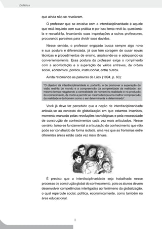 Didática



           que ainda não se revelaram.

              O professor que se envolve com a interdisciplinaridade é aquele
           que está inquieto com sua prática e por isso tenta revê-la, questioná-
           la e reavaliá-la, levantando suas inquietações a outros professores,
           procurando parceiros para dividir suas dúvidas.

              Nesse sentido, o professor engajado busca sempre algo novo
           e sua postura é diferenciada, já que tem coragem de ousar novas
           técnicas e procedimentos de ensino, analisando-os e adequando-os
           convenientemente. Essa postura do professor exige o rompimento
           com a acomodação e a superação de vários entraves, de ordem
           social, econômica, política, institucional, entre outros.

              Ainda retomando as palavras de Lück (1994, p. 60):

            “O objetivo da interdisciplinaridade é, portanto, o de promover a superação da
            visão restrita de mundo e a compreensão da complexidade da realidade, ao
            mesmo tempo resgatando a centralidade do homem na realidade e na produção
            do conhecimento, de modo a permitir ao mesmo tempo uma melhor compreensão
            da realidade e do homem como o ser determinante e determinado”.

               Você já deve ter percebido que a noção de interdisciplinaridade
           articula-se ao contexto de globalização em que estamos inseridos,
           momento marcado pelas revoluções tecnológicas e pela necessidade
           de construção de conhecimentos cada vez mais articulados. Nesse
           cenário, torna-se fundamental a articulação do conhecimento que não
           pode ser construído de forma isolada, uma vez que as fronteiras entre
           diferentes áreas estão cada vez mais tênues.




              É preciso que a interdisciplinaridade seja trabalhada nesse
           processo de construção global do conhecimento, pois os alunos devem
           desenvolver competências interligadas ao fenômeno da globalização,
           o qual repercute social, política, economicamente, como também na
           área educacional.




                                    8
 