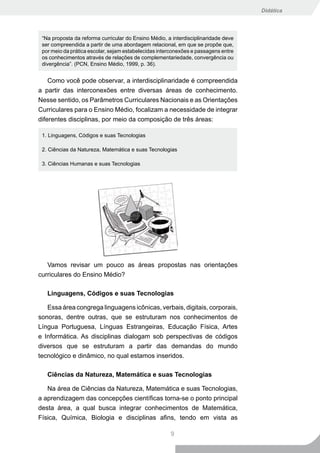 Didática




 “Na proposta da reforma curricular do Ensino Médio, a interdisciplinaridade deve
 ser compreendida a partir de uma abordagem relacional, em que se propõe que,
 por meio da prática escolar, sejam estabelecidas interconexões e passagens entre
 os conhecimentos através de relações de complementariedade, convergência ou
 divergência”. (PCN, Ensino Médio, 1999, p. 36).


    Como você pode observar, a interdisciplinaridade é compreendida
a partir das interconexões entre diversas áreas de conhecimento.
Nesse sentido, os Parâmetros Curriculares Nacionais e as Orientações
Curriculares para o Ensino Médio, focalizam a necessidade de integrar
diferentes disciplinas, por meio da composição de três áreas:

 1. Linguagens, Códigos e suas Tecnologias

 2. Ciências da Natureza, Matemática e suas Tecnologias

 3. Ciências Humanas e suas Tecnologias




   Vamos revisar um pouco as áreas propostas nas orientações
curriculares do Ensino Médio?

   Linguagens, Códigos e suas Tecnologias

   Essa área congrega linguagens icônicas, verbais, digitais, corporais,
sonoras, dentre outras, que se estruturam nos conhecimentos de
Língua Portuguesa, Línguas Estrangeiras, Educação Física, Artes
e Informática. As disciplinas dialogam sob perspectivas de códigos
diversos que se estruturam a partir das demandas do mundo
tecnológico e dinâmico, no qual estamos inseridos.

   Ciências da Natureza, Matemática e suas Tecnologias

   Na área de Ciências da Natureza, Matemática e suas Tecnologias,
a aprendizagem das concepções científicas torna-se o ponto principal
desta área, a qual busca integrar conhecimentos de Matemática,
Física, Química, Biologia e disciplinas afins, tendo em vista as

                                                      9
 