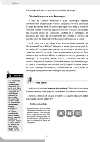 Didática



                      articulações entre teoria e prática com o víeis tecnológico.

                         Ciências Humanas e suas Tecnologias

                          A área de Ciências Humanas e suas Tecnologias engloba
                      conhecimentos específicos de História, Geografia, Filosofia, Sociologia
                      e outras disciplinas afins. O objetivo principal desta área é promover
                      reflexões críticas e criativas, capazes de gerar respostas adequadas
                      aos desafios atuais da sociedade. Destaca-se a concepção de
                      cidadania, por meio do conhecimento dos direitos e deveres do
                      cidadão, além do desenvolvimento da consciência cívica e social.

                         Você notou que a tecnologia é um eixo norteador presente nas
                      três áreas do Ensino Médio ? Viu como a tecnologia assume posição
                      de destaque? Já parou para pensar na importância de seu curso,
                      Licenciatura em Computação, nessa etapa da educação básica? Para
                      muitos alunos do Ensino Médio, a inserção no mundo globalizado e
                      tecnológico é um grande desafio, fruto do competitivo mercado de
                      trabalho. Preparar os alunos do Ensino Médio para a profissionalização
                      ou para a continuidade dos estudos na Educação Superior revela-
                      se como premissa fundamental, considerando as contribuições da
                      tecnologia nesse processo de formação dos educandos.

        Saiba Mais

3
  “A interdiscipli-
naridade                          Você Sabia?
supõe um eixo
integrador, que
pode ser o objeto        Multidisciplinaridade, Interdisciplinaridade3, Pluridisciplinaridade e
de conhecimento,
um projeto de         Transversalidade: você já parou para refletir sobre esses conceitos?
investigação,
um plano de               Jantsch e Bianchetti (1999) propõem o seguinte esquema sobre
intervenção.
Nesse sentido,        tais noções. Vamos observar?
ela deve partir
da necessidade
sentida pelas             Multidisciplinaridade
escolas,
professores            Ação simultânea de uma gama
e alunos               de disciplinas em torno de uma
de explicar,
                       temática comum. Essa atuação
compreender,
intervir, mudar,
                       ainda é fragmentada, pois não
prever, algo que       se explora a relação entre os
desafia uma            conhecimentos disciplinares e
disciplina isolada     não há cooperação entre as
e atrai a atenção      disciplinas.
de mais de um
olhar, talvez
vários” (PCN,
2002, p. 88-89).



                                               10
 