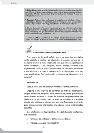 Didática



            6. Matemática: A água no contexto da situação–problema (problemas ambientais
            que utilizem conceitos matemáticos de área, volume, peso, proporcionalidade,
            densidade). Medidas de grandeza. Representações das medidas. A água na
            definição das medidas.

           7. Educação Física: A água na fisiologia do corpo humano (atividades físicas e
           perda de água). Técnicas de ginástica que envolvem a água. A água nas atividades
           lúdicas. A água no bem-estar. A água nos hábitos de alimentação e higiene.

           8. Língua Estrangeira: Textos na língua estrangeira que falem de qualquer dos
           tópicos relacionados com a água. Anglicismos relacionados à água (surfing, water
           proof, water polo). Por que as empresas batizam seus empreendimentos com
           nomes como Water Park, Ocean Park? etc.

               Fonte: KLEIMAN, A.; MORAES, S. Leitura e interdisciplinaridade: tecendo
             redes nos projetos da escola. Campinas, São Paulo: Mercado de Letras, 1999.




                      Atividades e Orientações de Estudo

              É o momento de você refletir sobre os assuntos abordados
           neste capítulo e realizar as atividades propostas. Lembre-se: a
           disciplina Didática é muito importante para sua formação profissional
           como professor(a). Leia, pesquise, estude, analise, socialize suas
           experiências, participe dos fóruns temáticos de discussão, mantenha
           a interatividade nos chats e vá construindo aprendizagens cada vez
           mais significativas. Sua participação e fundamental. Bons estudos e
           sucesso!

              Atividade 01

              Você já ouviu falar em clipping? Ainda não? Então, vamos lá!

               Clipping é uma espécie de coletânea de notícias, reportagens,
           artigos, entrevistas, editoriais, enfim, matérias de jornais que abordam
           determinados assuntos ou áreas de interesse do público-leitor. Na
           Sociedade da Informação, com os avanços tecnológicos e a rápida
           difusão informacional, o clipping tem sido uma ferramenta importante
           para armazenarmos informações importantes sobre determinados
           assuntos.

              Que tal elaborar um clipping sobre a área de Educação, focalizando,
           notícias sobre:

              »   Formação de professores para educação básica

              »   Prática pedagógica interdisciplinar

                                    14
 