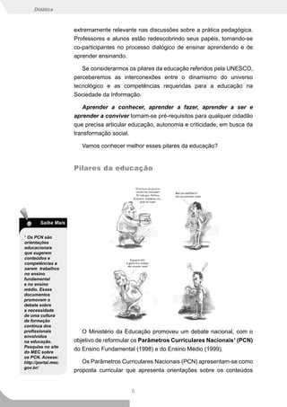 Didática



                     extremamente relevante nas discussões sobre a prática pedagógica.
                     Professores e alunos estão redescobrindo seus papéis, tornando-se
                     co-participantes no processo dialógico de ensinar aprendendo e de
                     aprender ensinando.

                        Se considerarmos os pilares da educação referidos pela UNESCO,
                     perceberemos as interconexões entre o dinamismo do universo
                     tecnológico e as competências requeridas para a educação na
                     Sociedade da Informação.

                        Aprender a conhecer, aprender a fazer, aprender a ser e
                     aprender a conviver tornam-se pré-requisitos para qualquer cidadão
                     que precisa articular educação, autonomia e criticidade, em busca da
                     transformação social.

                        Vamos conhecer melhor esses pilares da educação?


                     Pilares da educação




        Saiba Mais

1
  Os PCN são
orientações
educacionais
que sugerem
conteúdos e
competências a
serem trabalhos
no ensino
fundamental
e no ensino
médio. Esses
documentos
promovem o
debate sobre
a necessidade
de uma cultura
de formação
contínua dos
profissionais           O Ministério da Educação promoveu um debate nacional, com o
envolvidos
na educação.         objetivo de reformular os Parâmetros Curriculares Nacionais1 (PCN)
Pesquise no site
do MEC sobre
                     do Ensino Fundamental (1998) e do Ensino Médio (1999).
os PCN. Acesse:
http://portal.mec.      Os Parâmetros Curriculares Nacionais (PCN) apresentam-se como
gov.br/
                     proposta curricular que apresenta orientações sobre os conteúdos


                                          6
 
