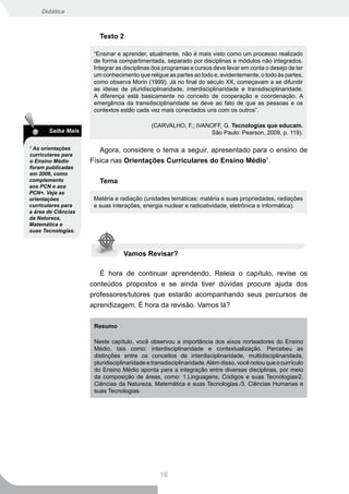 Didática



                        Texto 2

                      “Ensinar e aprender, atualmente, não é mais visto como um processo realizado
                      de forma compartimentada, separado por disciplinas e módulos não integrados.
                      Integrar as disciplinas dos programas e cursos deve levar em conta o desejo de ter
                      um conhecimento que religue as partes ao todo e, evidentemente, o todo às partes,
                      como observa Morin (1999). Já no final do século XX, começavam a se difundir
                      as ideias de pluridisciplinaridade, interdisciplinaridade e transdisciplinaridade.
                      A diferença está basicamente no conceito de cooperação e coordenação. A
                      emergência da transdisciplinaridade se deve ao fato de que as pessoas e os
                      contextos estão cada vez mais conectados uns com os outros”.

                                             (CARVALHO, F.; IVANOFF, G. Tecnologias que educam.
       Saiba Mais                                               São Paulo: Pearson, 2009, p. 119).

7
  As orientações        Agora, considere o tema a seguir, apresentado para o ensino de
curriculares para
o Ensino Médio       Física nas Orientações Curriculares do Ensino Médio7.
foram publicadas
em 2006, como
complemento             Tema
aos PCN e aos
PCN+. Veja as
orientações           Matéria e radiação (unidades temáticas: matéria e suas propriedades, radiações
curriculares para     e suas interações, energia nuclear e radioatividade, eletrônica e informática).
a área de Ciências
da Natureza,
Matemática e
suas Tecnologias.



                                 Vamos Revisar?

                        É hora de continuar aprendendo. Releia o capítulo, revise os
                     conteúdos propostos e se ainda tiver dúvidas procure ajuda dos
                     professores/tutores que estarão acompanhando seus percursos de
                     aprendizagem. É hora da revisão. Vamos lá?

                      Resumo

                      Neste capítulo, você observou a importância dos eixos norteadores do Ensino
                      Médio, tais como: interdisciplinaridade e contextualização. Percebeu as
                      distinções entre os conceitos de interdisciplinaridade, multidisciplinaridade,
                      pluridisciplinaridade e transdisciplinaridade. Além disso, você notou que o currículo
                      do Ensino Médio aponta para a integração entre diversas disciplinas, por meio
                      da composição de áreas, como: 1.Linguagens, Códigos e suas Tecnologias∕2.
                      Ciências da Natureza, Matemática e suas Tecnologias ∕3. Ciências Humanas e
                      suas Tecnologias.




                                                16
 