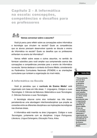 Didática



Capítulo 2 – A informática
na escola: concepções,
competências e desafios para
os professores



          Vamos conversar sobre o assunto?

   Você já parou para refletir sobre as concepções sobre informática
e tecnologia que circulam na escola? Quais as competências
que os alunos precisam desenvolver quando se discute o ensino
de Informática na escola? Quais os desafios que os professores
enfrentam no ensino de Informática?

   Vamos refletir sobre esses e outros assuntos, no sentido de
fornecer subsídios para você ampliar sua compreensão acerca das
concepções e competências previstas para o ensino de Informática
na escola. Vamos destacar o contexto do Ensino Médio, considerando
os Parâmetros Curriculares Nacionais (PCNEM) e as orientações
curriculares que norteiam a organização do nível médio.                         Saiba Mais

                                                                         8
                                                                           Provavelmente,
                                                                         você já deve
A Informática na Escola                                                  ter cursado
                                                                         a disciplina
                                                                         Estrutura e
   Você já percebeu que o currículo do Ensino Médio8 está                Funcionamento
organizado com base em três áreas: 1. Linguagens, Códigos e suas         da Educação.
                                                                         Nesta disciplina,
Tecnologias; 2. Ciências da Natureza, Matemática e suas Tecnologias;     você estudou
                                                                         detalhadamente
3. Ciências Humanas e suas Tecnologias.                                  os vários níveis
                                                                         de ensino,
   A tecnologia situa-se como eixo norteador nas três áreas,             percebendo toda
                                                                         a organização
percebendo-se uma abordagem inter/transdisciplinar que propõe as         e a legislação
                                                                         referente ao
conexões entre as diferentes disciplinas e as implicações tecnológicas
                                                                         Ensino Médio.
nas diversas áreas.                                                      É hora de
                                                                         você revisitar
                                                                         os conteúdos
    A Informática está inserida na área Linguagens, Códigos e suas       referentes à
Tecnologias, juntamente com as disciplinas: Língua Portuguesa,           organização da
                                                                         educação básica,
Literatura, Língua Estrangeira, Educação Física, Artes.                  percebendo as
                                                                         características
                                                                         do Ensino
                                                                         Fundamental e
                                                                         Médio.



                                             17
 
