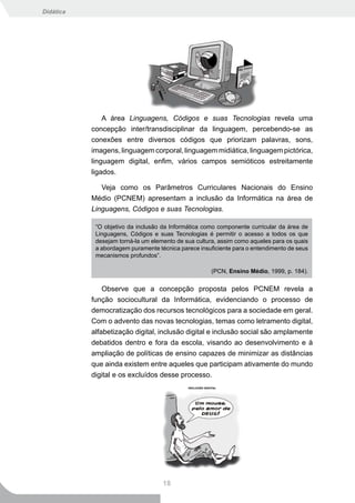 Didática




               A área Linguagens, Códigos e suas Tecnologias revela uma
           concepção inter/transdisciplinar da linguagem, percebendo-se as
           conexões entre diversos códigos que priorizam palavras, sons,
           imagens, linguagem corporal, linguagem midiática, linguagem pictórica,
           linguagem digital, enfim, vários campos semióticos estreitamente
           ligados.

              Veja como os Parâmetros Curriculares Nacionais do Ensino
           Médio (PCNEM) apresentam a inclusão da Informática na área de
           Linguagens, Códigos e suas Tecnologias.

            “O objetivo da inclusão da Informática como componente curricular da área de
            Linguagens, Códigos e suas Tecnologias é permitir o acesso a todos os que
            desejam torná-la um elemento de sua cultura, assim como aqueles para os quais
            a abordagem puramente técnica parece insuficiente para o entendimento de seus
            mecanismos profundos”.

                                                     (PCN, Ensino Médio, 1999, p. 184).


               Observe que a concepção proposta pelos PCNEM revela a
           função sociocultural da Informática, evidenciando o processo de
           democratização dos recursos tecnológicos para a sociedade em geral.
           Com o advento das novas tecnologias, temas como letramento digital,
           alfabetização digital, inclusão digital e inclusão social são amplamente
           debatidos dentro e fora da escola, visando ao desenvolvimento e à
           ampliação de políticas de ensino capazes de minimizar as distâncias
           que ainda existem entre aqueles que participam ativamente do mundo
           digital e os excluídos desse processo.




                                    18
 