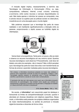 Didática


   A inclusão digital implica, necessariamente, o domínio das
Tecnologias da Informação e Comunicação (TICs), ou seja,
computadores, softwares, Internet, e-mail, e-books, e-learning,
e-commerce, entre outros recursos e serviços disponibilizados na
web. Não basta apenas o indivíduo ter acesso ao computador, mas
é preciso educar os sujeitos para as práticas sociais na cibercultura,
investindo-se em uma educação para o mundo digital.

   Não podemos esquecer que a tecnologia faz parte de nossa
realidade e vem facilitando significativamente a interação entre as
pessoas, proporcionando o rápido acesso ao turbilhão digital do
ciberespaço.




    Vamos fazer uma experiência. Tente parar um pouco, olhe ao redor
e observe os recursos tecnológicos em seu entorno social. Quantos
recursos tecnológicos você observou? Provavelmente, você deve ter
listado uma série de exemplos, não é mesmo? Não é difícil perceber
que a tecnologia faz parte de nosso dia-a-dia e vem transformando as
formas de ensinar e aprender mediadas pelos recursos tecnológicos.

 “Em síntese, a informática encontra-se presente na nossa vida cotidiana e
 incluí-la como componente curricular da área de Linguagens, Códigos e suas
 Tecnologias significa preparar os estudantes para o mundo tecnológico e
 científico, aproximando a escola do mundo real e contextualizado.                      Saiba Mais

 O estudante não deve ser visto apenas como quem usa a informática enquanto      9
                                                                                   “Informática
 instrumento de aprendizagem, mas também como aquele que conhece os              é mais do que
 equipamentos, programas e conceitos que lhe permitam a integração ao trabalho   um conjunto de
 e o desenvolvimento individual e interpessoal”.                                 micros, é uma
                                                                                 realidade que
                                                                                 nos cerca em
                                          (PCN, Ensino Médio, 1999, p. 186).     quase todos os
                                                                                 ambientes em
   Na escola, a Informática9 vem assumindo papel de destaque e                   que estamos,
                                                                                 independente-
transcende os limites da compartimentalização curricular, quando é               mente da região.”
                                                                                 (PCN, Ensino
abordada em diversas disciplinas com objetivos específicos. Desse                Médio, 1999, p.
modo, a Informática está presente nos projetos didáticos organizados             185).

de modo inter/transdisciplinar, no sentido de promover a inclusão
digital de docentes e discentes de forma crítica.
                                                   19
 