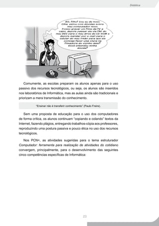 Didática




    Comumente, as escolas preparam os alunos apenas para o uso
passivo dos recursos tecnológicos, ou seja, os alunos são inseridos
nos laboratórios de Informática, mas as aulas ainda são tradicionais e
priorizam a mera transmissão do conhecimento.

            “Ensinar não é transferir conhecimento” (Paulo Freire).


    Sem uma proposta de educação para o uso dos computadores
de forma crítica, os alunos continuam “copiando e colando” textos da
Internet, fazendo plágios, entregando trabalhos-cópia aos professores,
reproduzindo uma postura passiva e pouco ética no uso dos recursos
tecnológicos.

   Nos PCN+, as atividades sugeridas para o tema estruturador
Computador: ferramenta para realização de atividades do cotidiano
convergem, principalmente, para o desenvolvimento das seguintes
cinco competências específicas de Informática:




                                                   23
 