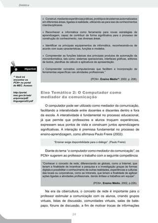 Didática




                      » Construir, mediante experiências práticas, protótipos de sistemas automatizados
                      em diferentes áreas, ligadas à realidade, utilizando-se para isso de conhecimentos
                      interdisciplinares.

                      » Reconhecer a informática como ferramenta para novas estratégias de
                      aprendizagem, capaz de contribuir de forma significativa para o processo de
                      construção do conhecimento, nas diversas áreas.

                      » Identificar os principais equipamentos de informática, reconhecendo-os de
                      acordo com suas características, funções e modelos.

                      » Compreender as funções básicas dos principais produtos de automação da
                      microinformática, tais como: sistemas operacionais, interfaces gráficas, editores
                      de textos, planilhas de cálculo e aplicativos de apresentação.

         Hiperlink    » Compreender conceitos computacionais que facilitem a incorporação de
                      ferramentas específicas nas atividades profissionais.”
15
  Você irá
encontrar os                                                    (PCN+. Ensino Médio15, 2002, p. 208).
PCN+ no portal
do MEC. Acesse:

http://portal.       Eixo Temático 2: O Computador como
mec.gov.br/seb/
arquivos/pdf/        mediador da comunicação
linguagens02.pdf

                        O computador pode ser utilizado como mediador da comunicação,
                     facilitando a interatividade entre docentes e discentes dentro e fora
                     da escola. A interatividade é fundamental no processo educacional,
                     já que permite que professores e alunos troquem experiências,
                     expressem seus pontos de vista e construam juntos aprendizagens
                     significativas. A interação é premissa fundamental no processo de
                     ensino-aprendizagem, como afirmava Paulo Freire (2002):

                                “Ensinar exige disponibilidade para o diálogo”. (Paulo Freire)


                       Diante do tema “o computador como mediador da comunicação”, os
                     PCN+ sugerem ao professor o trabalho com a seguinte competência:

                      “Conhecer o conceito de rede, diferenciando as globais, como a Internet, que
                      teriam a finalidade de incentivar a pesquisa e a investigação graças às formas
                      digitais e possibilitar o conhecimento de outras realidades, experiências e culturas
                      das locais ou corporativas, como as Intranets, que teriam a finalidade de agilizar
                      ações ligadas a atividades profissionais, dando ênfase a trabalhos em equipe”.

                                                                   (PCN+, Ensino Médio, 2002, p.226).


                         Na era da cibercultura, o conceito de rede é importante para o
                     professor estimular a comunicação com os alunos, criando grupos
                     virtuais, listas de discussão, comunidades virtuais, salas de bate-
                     papo, fóruns de discussão, a fim de motivar trocas de informações

                                                24
 