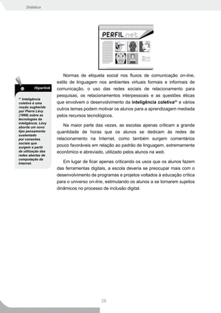 Didática




                         Normas de etiqueta social nos fluxos de comunicação on-line,
                      estilo de linguagem nos ambientes virtuais formais e informais de
          Hiperlink   comunicação, o uso das redes sociais de relacionamento para
                      pesquisas, os relacionamentos interpessoais e as questões éticas
21
   Inteligência
coletiva é uma        que envolvem o desenvolvimento da inteligência coletiva21 e vários
noção sugherida
por Pierre Lévy
                      outros temas podem motivar os alunos para a aprendizagem mediada
(1999) sobre as       pelos recursos tecnológicos.
tecnologias da
inteligência. Lévy
aborda um novo
                          Na maior parte das vezes, as escolas apenas criticam a grande
tipo pensamento       quantidade de horas que os alunos se dedicam às redes de
sustentado
por conexões          relacionamento na Internet, como também surgem comentários
sociais que
surgem a partir
                      pouco favoráveis em relação ao padrão de linguagem, extremamente
da utilização das     econômico e abreviado, utilizado pelos alunos na web.
redes abertas de
computação da
Internet.                Em lugar de ficar apenas criticando os usos que os alunos fazem
                      das ferramentas digitais, a escola deveria se preocupar mais com o
                      desenvolvimento de programas e projetos voltados à educação crítica
                      para o universo on-line, estimulando os alunos a se tornarem sujeitos
                      dinâmicos no processo de inclusão digital.




                                            28
 