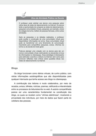Didática




                          Dica de Atividade Prática na Escola

         O professor pode solicitar aos alunos uma pesquisa sobre
         vários tipos de redes de relacionamento na Internet. Os alunos
         terão a oportunidade de comparar as redes de relacionamento,
         pesquisar comunidades virtuais, pesquisar, por exemplo, orkuts
         de colegas da turma, twitters de pessoas famosas, entre outras
         atividades.

         Após as pesquisas e os debates realizados, o professor
         pode auxiliar a construção de uma comunidade virtual para
         disponibilizar informações da turma. Essa comunidade virtual
         pode se transformar em uma ferramenta de comunicação
         importante para compartilhar pesquisas, avisos, informes da
         turma ou da escola de modo geral.

         Pode-se planejar uma votação com os alunos para dar um
         nome à comunidade virtual, estimulando os educandos à troca
         de informações no ciberespaço. Essa estratégia é interessante
         para estimular a escrita e a leitura na Internet, bem como para
         promover reflexões mais críticas sobre questões éticas nas
         redes de relacionamento na Internet.



Blogs

   Os blogs funcionam como diários virtuais, de cunho público, com
várias informações autobiográficas que são disponibilizadas para
qualquer internauta que tenha acesso aos blogs no ciberespaço.

    A contribuição dos leitores é muito colaborativa, por meio de
recados, avisos, bilhetes, notícias, poemas, ratificando a interatividade
entre os processos de leitura/escrita na web. A autoria compartilhada
parece ser uma característica fundamental na constituição dos
blogs, os quais se revelam como “vitrines eletrônicas”, mostrando a
privacidade dos indivíduos, por meio de dados que fazem parte do
cotidiano das pessoas.




                                                    29
 