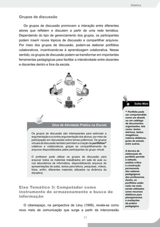 Didática



Grupos de discussão

    Os grupos de discussão promovem a interação entre diferentes
atores que refletem e discutem a partir de uma rede temática.
Dependendo do tipo de gerenciamento dos grupos, os participantes
podem inserir novos tópicos de discussão e compartilhar arquivos.
Por meio dos grupos de discussão, podem-se elaborar portfólios
colaborativos, incentivando-se à aprendizagem colaborativa. Nesse
sentido, os grupos de discussão podem se transformar em importantes
ferramentas pedagógicas para facilitar a interatividade entre docentes
e discentes dentro e fora da escola.




                                                                                  Saiba Mais

                                                                          22
                                                                            Portfólio pode
                                                                          ser compreendido
                                                                          como um dossiê,
                                                                          ou um catálogo
                                                                          de documentos
                         Dica de Atividade Prática na Escola              organizados, tais
                                                                          como: textos
                                                                          teóricos, textos
        Os grupos de discussão são interessantes para estimular a
                                                                          imagéticos,
        argumentação e a contra-argumentação dos alunos, por meio da      roteiros didáticos,
        participação em discussões sobre temas polêmicos. Os grupos       guias de estudo,
        virtuais de discussão também permitem a criação de portfólios22   entre outros.
        coletivos e colaborativos, graças ao compartilhamento de
        arquivos disponibilizados pelos participantes do grupo virtual.   A técnica de
                                                                          elaboração do
        O professor pode utilizar os grupos de discussão para             portfólio permite
        arquivar todos os materiais trabalhados em sala de aula ou        a seleção,
        nos laboratórios de informática, disponibilizando arquivos de     análise crítica
        apresentações de aulas, textos para leitura, pesquisas, vídeos,   e construção
                                                                          permanente
        fotos, enfim, diferentes materiais utilizados na dinâmica da
                                                                          dos saberes
        disciplina.                                                       pedagógicos
                                                                          dos professores.
                                                                          Assim, os
                                                                          portfólios estão
                                                                          cada vez mais
Eixo Temático 3: Computador como                                          sendo utilizados
instrumento de armazenamento e busca de                                   como recursos
                                                                          didáticos para
informação                                                                planejamentos
                                                                          e avaliações
                                                                          da prática
   O ciberespaço, na perspectiva de Lévy (1999), revela-se como           pedagógica.
novo meio de comunicação que surge a partir da interconexão

                                                   31
 