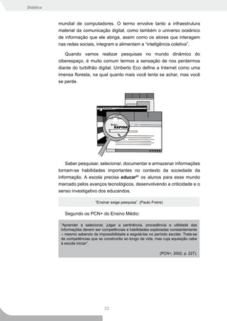 Didática



           mundial de computadores. O termo envolve tanto a infraestrutura
           material da comunicação digital, como também o universo oceânico
           de informação que ele abriga, assim como os atores que interagem
           nas redes sociais, integram e alimentam a “inteligência coletiva”.

              Quando vamos realizar pesquisas no mundo dinâmico do
           ciberespaço, é muito comum termos a sensação de nos perdermos
           diante do turbilhão digital. Umberto Eco define a Internet como uma
           imensa floresta, na qual quanto mais você tenta se achar, mas você
           se perde.




               Saber pesquisar, selecionar, documentar e armazenar informações
           tornam-se habilidades importantes no contexto da sociedade da
           informação. A escola precisa educar21 os alunos para esse mundo
           marcado pelos avanços tecnológicos, desenvolvendo a criticidade e o
           senso investigativo dos educandos.

                               “Ensinar exige pesquisa”. (Paulo Freire)


              Segundo os PCN+ do Ensino Médio:

            “Aprender a selecionar, julgar a pertinência, procedência e utilidade das
            informações devem ser competências e habilidades exploradas constantemente
            – mesmo sabendo da impossibilidade e esgotá-las no período escolar. Trata-se
            de competências que se construirão ao longo da vida, mas cuja aquisição cabe
            à escola iniciar”.

                                                                     (PCN+, 2002, p. 227).




                                    32
 
