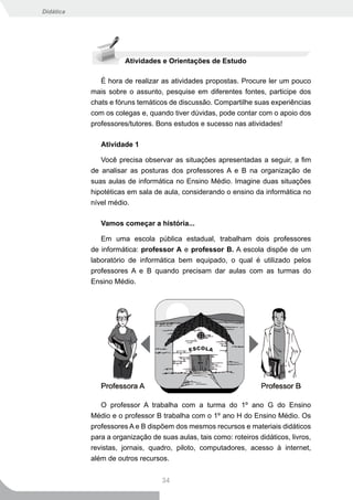 Didática




                      Atividades e Orientações de Estudo

              É hora de realizar as atividades propostas. Procure ler um pouco
           mais sobre o assunto, pesquise em diferentes fontes, participe dos
           chats e fóruns temáticos de discussão. Compartilhe suas experiências
           com os colegas e, quando tiver dúvidas, pode contar com o apoio dos
           professores/tutores. Bons estudos e sucesso nas atividades!

              Atividade 1

              Você precisa observar as situações apresentadas a seguir, a fim
           de analisar as posturas dos professores A e B na organização de
           suas aulas de informática no Ensino Médio. Imagine duas situações
           hipotéticas em sala de aula, considerando o ensino da informática no
           nível médio.

              Vamos começar a história...

              Em uma escola pública estadual, trabalham dois professores
           de informática: professor A e professor B. A escola dispõe de um
           laboratório de informática bem equipado, o qual é utilizado pelos
           professores A e B quando precisam dar aulas com as turmas do
           Ensino Médio.




              O professor A trabalha com a turma do 1º ano G do Ensino
           Médio e o professor B trabalha com o 1º ano H do Ensino Médio. Os
           professores A e B dispõem dos mesmos recursos e materiais didáticos
           para a organização de suas aulas, tais como: roteiros didáticos, livros,
           revistas, jornais, quadro, piloto, computadores, acesso à internet,
           além de outros recursos.


                                  34
 
