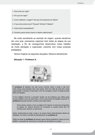 Didática




 1. Para onde irei viajar?

 2. Por que irei viajar?

 3. Como realizarei a viagem? Que tipo de transporte irei utilizar?

 4. O que será preciso levar? Roupas? Dinheiro? Objetos?

 5. Onde ficarei hospedado(a)?

 6. Durante quanto tempo ficarei no destino selecionado?


   De modo semelhante ao exemplo da viagem, quando decidimos
dar uma aula, precisamos organizar bem todas as etapas de sua
realização, a fim de conseguirmos desenvolver nosso trabalho
de modo planejado e organizado, coerente com nossa proposta
pedagógica.

   Vamos imaginar as seguintes situações. Observe atentamente:

   Situação 1 - Professor A




 O professor A trabalha nos três turnos (manhã, tarde e noite) e não tem
 muito tempo para planejar bem suas aulas. Entra em sala de aula sem muita
 organização e começa a improvisar, a fim de conseguir cumprir a longa jornada
 diária de trabalho.

 O livro didático torna-se o principal “amigo” de tal professor que utiliza esse
 recurso didático como se este fosse o único instrumento de trabalho possível. O
 professor A quase sempre começa suas aulas assim:

       Caros alunos, abram o livro na página 22 e façam os exercícios propostos
       na página 25. Depois faremos as correções no quadro.Vocês têm 30
       minutos para resolver os exercícios.

 Assim, desenvolve-se toda a aula e os alunos ficam desmotivados diante da
 repetição, da rotina e da falta de planejamento do professor A.

 Todas as aulas do professor A seguem essa mesma sequência: leitura do livro
 didático, resolução de exercícios e correção de atividades no quadro.




                                                      39
 