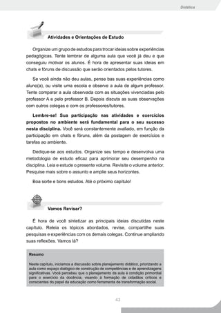 Didática




            Atividades e Orientações de Estudo

   Organize um grupo de estudos para trocar ideias sobre experiências
pedagógicas. Tente lembrar de alguma aula que você já deu e que
conseguiu motivar os alunos. É hora de apresentar suas ideias em
chats e fóruns de discussão que serão orientados pelos tutores.

   Se você ainda não deu aulas, pense bas suas experiências como
aluno(a), ou visite uma escola e observe a aula de algum professor.
Tente comparar a aula observada com as situações vivenciadas pelo
professor A e pelo professor B. Depois discuta as suas observações
com outros colegas e com os professores/tutores.

   Lembre-se! Sua participação nas atividades e exercícios
propostos no ambiente será fundamental para o seu sucesso
nesta disciplina. Você será constantemente avaliado, em função da
participação em chats e fóruns, além da postagem de exercícios e
tarefas ao ambiente.

   Dedique-se aos estudos. Organize seu tempo e desenvolva uma
metodologia de estudo eficaz para aprimorar seu desempenho na
disciplina. Leia e estude o presente volume. Revisite o volume anterior.
Pesquise mais sobre o assunto e amplie seus horizontes.

   Boa sorte e bons estudos. Até o próximo capítulo!




            Vamos Revisar?

   É hora de você sintetizar as principais ideias discutidas neste
capítulo. Releia os tópicos abordados, revise, compartilhe suas
pesquisas e experiências com os demais colegas. Continue ampliando
suas reflexões. Vamos lá?

 Resumo

 Neste capítulo, iniciamos a discussão sobre planejamento didático, priorizando a
 aula como espaço dialógico de construção de competências e de aprendizagens
 significativas. Você percebeu que o planejamento da aula é condição primordial
 para o exercício da docência, visando à formação de cidadãos críticos e
 conscientes do papel da educação como ferramenta de transformação social.



                                                     43
 