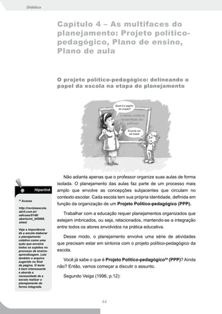 Didática



                          Capítulo 4 – As multifaces do
                          planejamento: Projeto político-
                          pedagógico, Plano de ensino,
                          Plano de aula


                          O projeto político-pedagógico: delineando o
                          papel da escola na etapa do planejamento




                              Não adianta apenas que o professor organize suas aulas de forma
                          isolada. O planejamento das aulas faz parte de um processo mais
              Hiperlink   amplo que envolve as concepções subjacentes que circulam no
                          contexto escolar. Cada escola tem sua própria identidade, definida em
24
     Acesse
                          função da organização de um Projeto Político-pedagógico (PPP).
http://revistaescola.
abril.com.br/
edicoes/0148/                Trabalhar com a educação requer planejamentos organizados que
aberto/mt_245999.
shtml
                          estejam imbricados, ou seja, relacionados, mantendo-se a integração
Veja a importância
                          entre todos os atores envolvidos na prática educativa.
de a escola elaborar
o planejamento               Desse modo, o planejamento envolve uma série de atividades
coletivo como uma
ação que envolve          que precisam estar em sintonia com o projeto político-pedagógico da
todos os sujeitos no
processo de ensino-       escola.
aprendizagem. Leia
também o arquivo
sugerido no final
                             Você já sabe o que é Projeto Político-pedagógico24 (PPP)? Ainda
da página. O texto
é bem interessante
                          não? Então, vamos começar a discutir o assunto.
e aborda a
necessidade de a             Segundo Veiga (1996, p.12):
escola realizar o
planejamento de
forma integrada.




                                                44
 