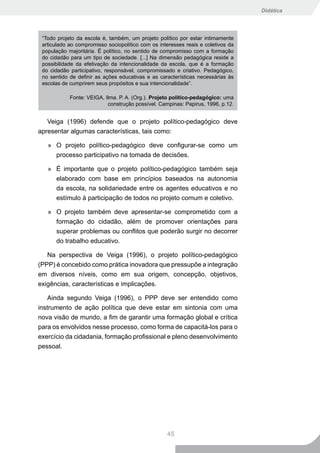 Didática




 “Todo projeto da escola é, também, um projeto político por estar intimamente
 articulado ao compromisso sociopolítico com os interesses reais e coletivos da
 população majoritária. É político, no sentido de compromisso com a formação
 do cidadão para um tipo de sociedade. [...] Na dimensão pedagógica reside a
 possibilidade da efetivação da intencionalidade da escola, que é a formação
 do cidadão participativo, responsável, compromissado e criativo. Pedagógico,
 no sentido de definir as ações educativas e as características necessárias às
 escolas de cumprirem seus propósitos e sua intencionalidade”.

            Fonte: VEIGA, Ilma. P. A. (Org.). Projeto político-pedagógico: uma
                           construção possível. Campinas: Papirus, 1996, p.12.


   Veiga (1996) defende que o projeto político-pedagógico deve
apresentar algumas características, tais como:

   » O projeto político-pedagógico deve configurar-se como um
     processo participativo na tomada de decisões.

   » É importante que o projeto político-pedagógico também seja
     elaborado com base em princípios baseados na autonomia
     da escola, na solidariedade entre os agentes educativos e no
     estímulo à participação de todos no projeto comum e coletivo.

   » O projeto também deve apresentar-se comprometido com a
     formação do cidadão, além de promover orientações para
     superar problemas ou conflitos que poderão surgir no decorrer
     do trabalho educativo.

   Na perspectiva de Veiga (1996), o projeto político-pedagógico
(PPP) é concebido como prática inovadora que pressupõe a integração
em diversos níveis, como em sua origem, concepção, objetivos,
exigências, características e implicações.

   Ainda segundo Veiga (1996), o PPP deve ser entendido como
instrumento de ação política que deve estar em sintonia com uma
nova visão de mundo, a fim de garantir uma formação global e crítica
para os envolvidos nesse processo, como forma de capacitá-los para o
exercício da cidadania, formação profissional e pleno desenvolvimento
pessoal.




                                                   45
 