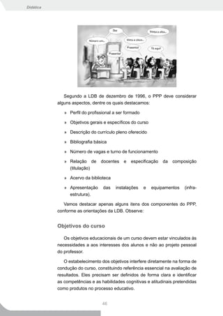 Didática




              Segundo a LDB de dezembro de 1996, o PPP deve considerar
           alguns aspectos, dentre os quais destacamos:

              » Perfil do profissional a ser formado

              » Objetivos gerais e específicos do curso

              » Descrição do currículo pleno oferecido

              » Bibliografia básica

              » Número de vagas e turno de funcionamento

              » Relação de      docentes    e   especificação   da   composição
                (titulação)

              » Acervo da biblioteca

              » Apresentação     das   instalações     e   equipamentos   (infra-
                estrutura).

              Vamos destacar apenas alguns itens dos componentes do PPP,
           conforme as orientações da LDB. Observe:


           Objetivos do curso

              Os objetivos educacionais de um curso devem estar vinculados às
           necessidades a aos interesses dos alunos e não ao projeto pessoal
           do professor.

              O estabelecimento dos objetivos interfere diretamente na forma de
           condução do curso, constituindo referência essencial na avaliação de
           resultados. Eles precisam ser definidos de forma clara e identificar
           as competências e as habilidades cognitivas e atitudinais pretendidas
           como produtos no processo educativo.


                                 46
 
