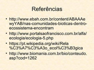 Referências
• http://www.ebah.com.br/content/ABAAAe
wyYAB/nas-comunidades-bioticas-dentro-
ecossistema-encontram
• http://www.portalsaofrancisco.com.br/alfa/
ecologia/ecologia-5.php
• https://pt.wikipedia.org/wiki/Rela
%C3%A7%C3%A3o_ecol%C3%B3gica
• http://www.biomania.com.br/bio/conteudo.
asp?cod=1262
 