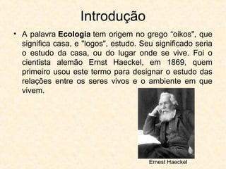 Introdução
• A palavra Ecologia tem origem no grego “oikos", que
significa casa, e "logos", estudo. Seu significado seria
o estudo da casa, ou do lugar onde se vive. Foi o
cientista alemão Ernst Haeckel, em 1869, quem
primeiro usou este termo para designar o estudo das
relações entre os seres vivos e o ambiente em que
vivem.
Ernest Haeckel
 